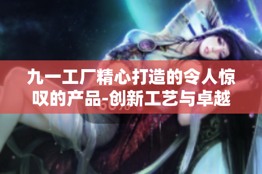九一工廠精心打造的令人驚嘆的產(chǎn)品-創(chuàng)新工藝與卓越品質(zhì)共襄盛舉