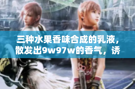 三種水果香味合成的乳液，散發(fā)出9w97w的香氣，誘人的滋潤(rùn)體驗(yàn)
