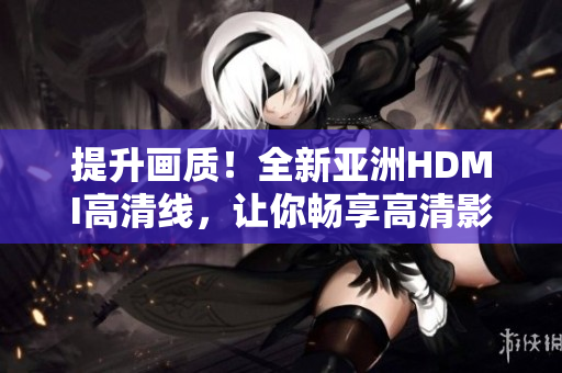 提升畫質(zhì)！全新亞洲HDMI高清線，讓你暢享高清影音體驗