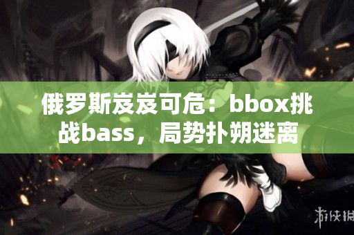 俄羅斯岌岌可危：bbox挑戰(zhàn)bass，局勢撲朔迷離