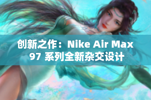 創(chuàng)新之作：Nike Air Max 97 系列全新雜交設(shè)計(jì)
