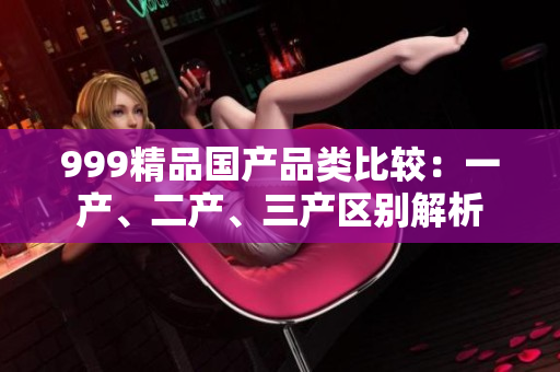 999精品國(guó)產(chǎn)品類比較：一產(chǎn)、二產(chǎn)、三產(chǎn)區(qū)別解析