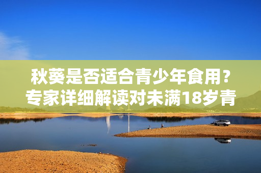 秋葵是否適合青少年食用？專家詳細(xì)解讀對(duì)未滿18歲青少年的影響