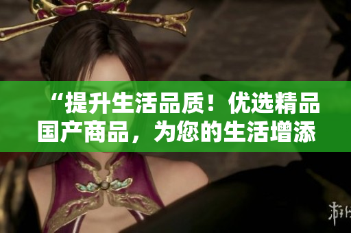 “提升生活品質(zhì)！優(yōu)選精品國(guó)產(chǎn)商品，為您的生活增添更多品質(zhì)體驗(yàn)！”