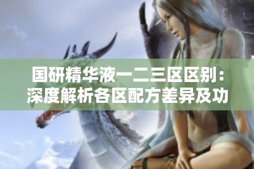 國(guó)研精華液一二三區(qū)區(qū)別：深度解析各區(qū)配方差異及功效優(yōu)劣