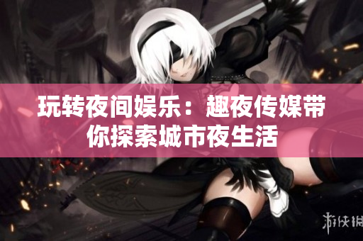 玩轉(zhuǎn)夜間娛樂(lè)：趣夜傳媒帶你探索城市夜生活