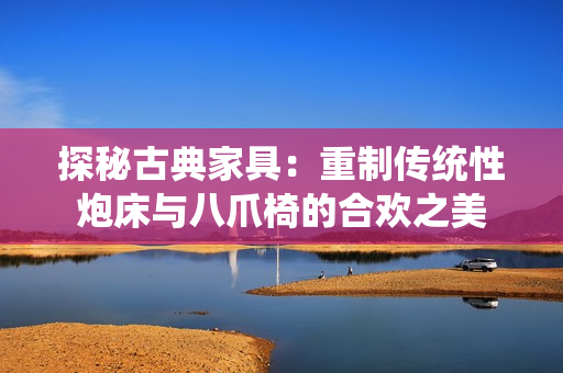 探秘古典家具：重制傳統(tǒng)性炮床與八爪椅的合歡之美