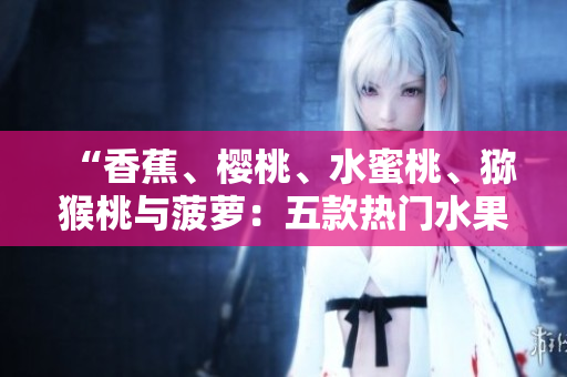 “香蕉、櫻桃、水蜜桃、獼猴桃與菠蘿：五款熱門水果的營養(yǎng)與健康益處詳解”