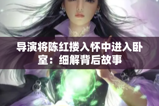 導(dǎo)演將陳紅摟入懷中進(jìn)入臥室：細(xì)解背后故事