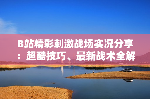 B站精彩刺激戰(zhàn)場實況分享：超酷技巧、最新戰(zhàn)術全解析