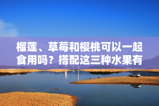 榴蓮、草莓和櫻桃可以一起食用嗎？搭配這三種水果有什么效果？