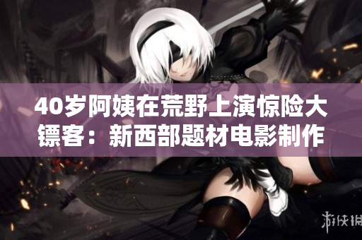 40歲阿姨在荒野上演驚險(xiǎn)大鏢客：新西部題材電影制作揭秘