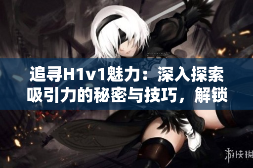 追尋H1v1魅力：深入探索吸引力的秘密與技巧，解鎖獨(dú)特體驗(yàn)