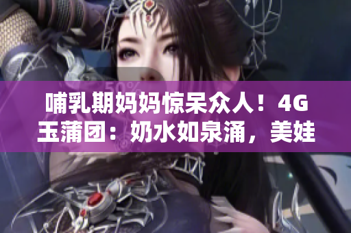 哺乳期媽媽驚呆眾人！4G玉蒲團(tuán)：奶水如泉涌，美娃笑顏盈盈