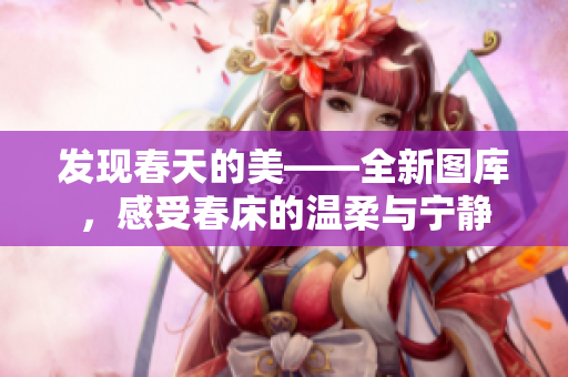 發(fā)現(xiàn)春天的美——全新圖庫，感受春床的溫柔與寧靜