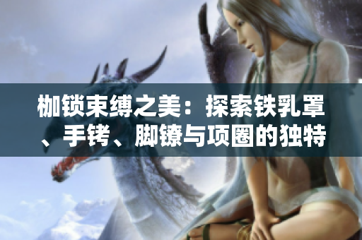 枷鎖束縛之美：探索鐵乳罩、手銬、腳鐐與項圈的獨特魅力與歷史淵源