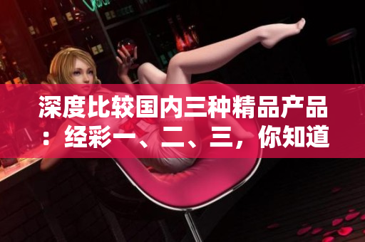 深度比較國內(nèi)三種精品產(chǎn)品：經(jīng)彩一、二、三，你知道它們的區(qū)別嗎？