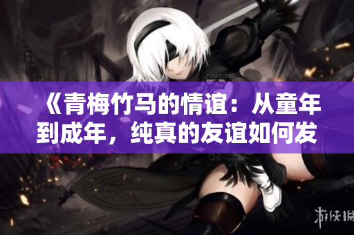 《青梅竹馬的情誼：從童年到成年，純真的友誼如何發(fā)展與變化》
