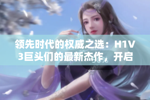領(lǐng)先時(shí)代的權(quán)威之選：H1V3巨頭們的最新杰作，開(kāi)啟全新視野與體驗(yàn)的未來(lái)科技