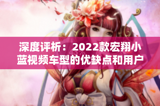 深度評析：2022款宏翔小藍(lán)視頻車型的優(yōu)缺點(diǎn)和用戶反饋