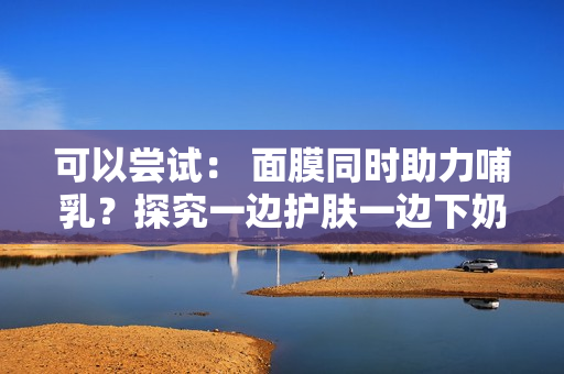 可以嘗試： 面膜同時助力哺乳？探究一邊護膚一邊下奶的可能性