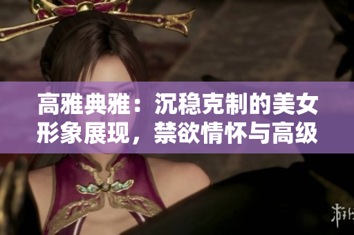 高雅典雅：沉穩(wěn)克制的美女形象展現(xiàn)，禁欲情懷與高級氣質(zhì)相得益彰