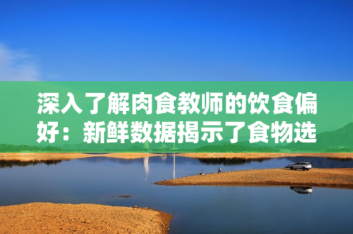 深入了解肉食教師的飲食偏好：新鮮數(shù)據(jù)揭示了食物選擇和攝入習慣