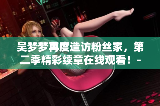 吳夢夢再度造訪粉絲家，第二季精彩續(xù)章在線觀看！- 新華網報道