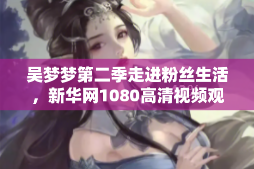 吳夢夢第二季走進粉絲生活，新華網1080高清視頻觀看體驗
