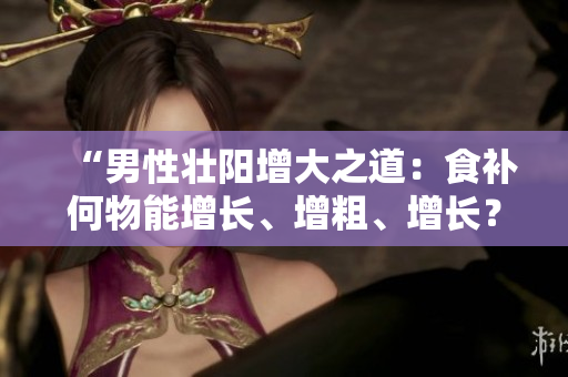 “男性壯陽增大之道：食補(bǔ)何物能增長、增粗、增長？”