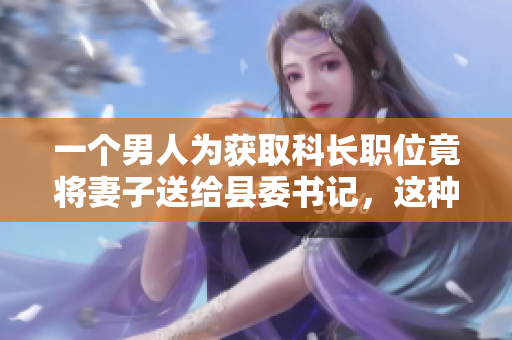 一個(gè)男人為獲取科長(zhǎng)職位竟將妻子送給縣委書(shū)記，這種無(wú)恥行為引發(fā)社會(huì)強(qiáng)烈譴責(zé)。