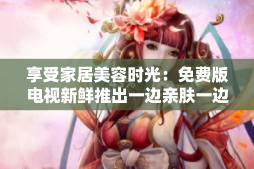 享受家居美容時(shí)光：免費(fèi)版電視新鮮推出一邊親膚一邊敷面膜創(chuàng)意節(jié)目