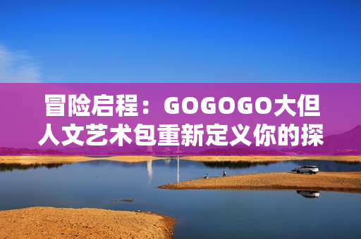 冒險(xiǎn)啟程：GOGOGO大但人文藝術(shù)包重新定義你的探索旅程