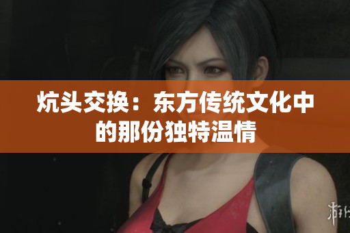 炕頭交換：東方傳統(tǒng)文化中的那份獨(dú)特溫情