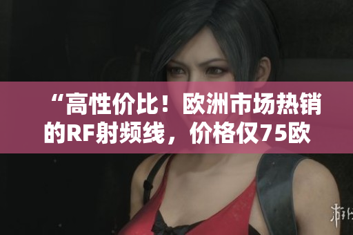 “高性價比！歐洲市場熱銷的RF射頻線，價格僅75歐！”