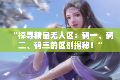 “探尋精品無人區(qū)：碼一、碼二、碼三的區(qū)別揭秘！”