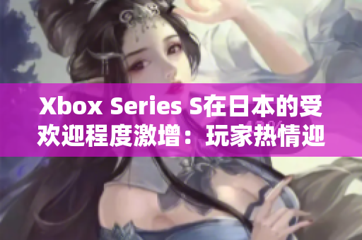 Xbox Series S在日本的受歡迎程度激增：玩家熱情迎接微軟游戲主機(jī)