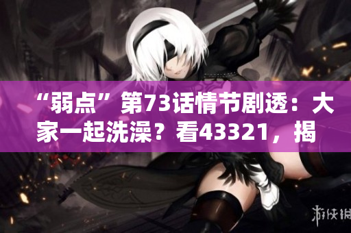 “弱點(diǎn)”第73話情節(jié)劇透：大家一起洗澡？看43321，揭秘真相！
