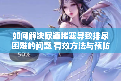 如何解決尿道堵塞導(dǎo)致排尿困難的問題 有效方法與預(yù)防措施