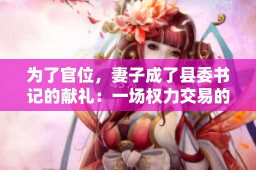 為了官位，妻子成了縣委書記的獻(xiàn)禮：一場權(quán)力交易的背后