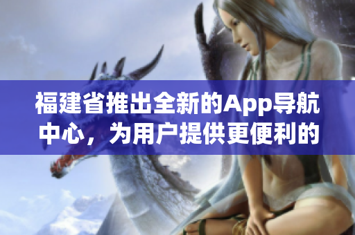 福建省推出全新的App導(dǎo)航中心，為用戶提供更便利的出行體驗(yàn)