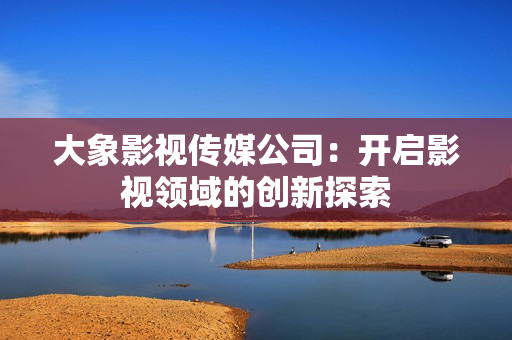 大象影視傳媒公司：開啟影視領(lǐng)域的創(chuàng)新探索