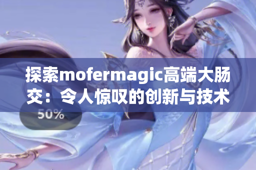 探索mofermagic高端大腸交：令人驚嘆的創(chuàng)新與技術(shù)巧思