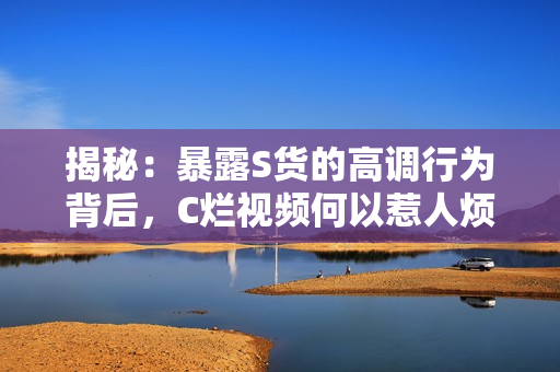 揭秘：暴露S貨的高調(diào)行為背后，C爛視頻何以惹人煩？