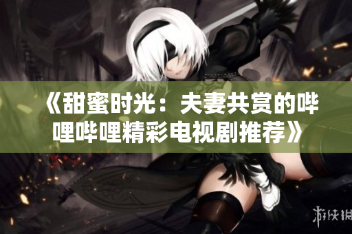 《甜蜜時(shí)光：夫妻共賞的嗶哩嗶哩精彩電視劇推薦》
