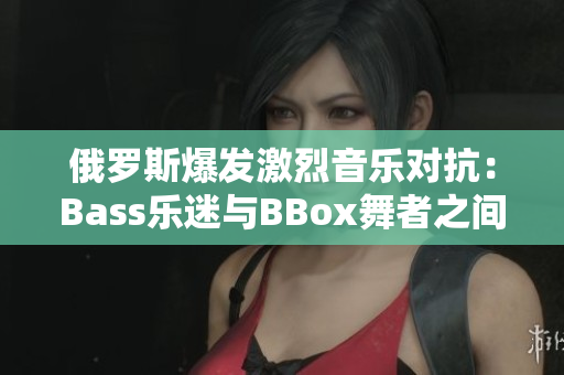 俄羅斯爆發(fā)激烈音樂對抗：Bass樂迷與BBox舞者之間的沖突加劇