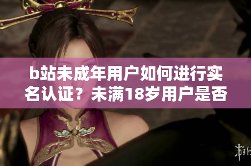 b站未成年用戶如何進(jìn)行實(shí)名認(rèn)證？未滿18歲用戶是否能進(jìn)行b站實(shí)名驗(yàn)證？