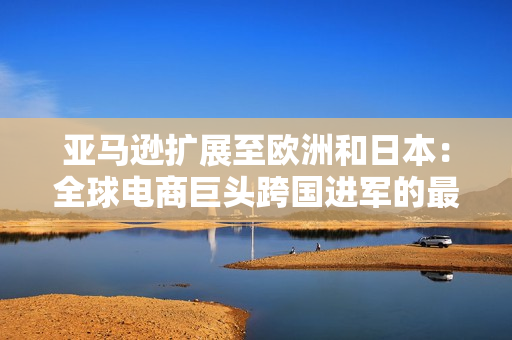 亞馬遜擴(kuò)展至歐洲和日本：全球電商巨頭跨國進(jìn)軍的最新動(dòng)向
