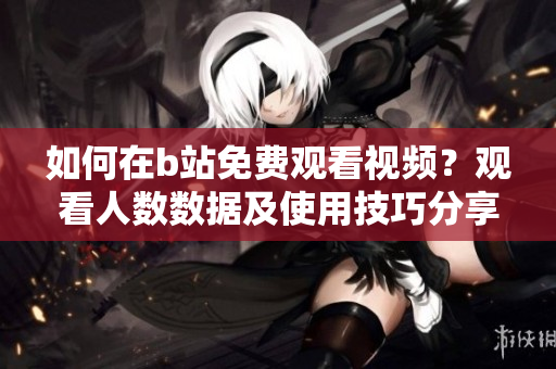 如何在b站免費(fèi)觀看視頻？觀看人數(shù)數(shù)據(jù)及使用技巧分享