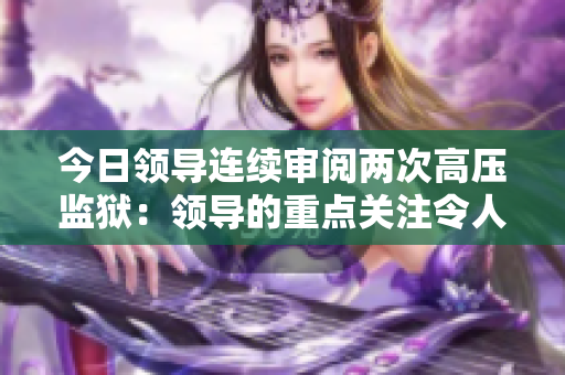 今日領(lǐng)導(dǎo)連續(xù)審閱兩次高壓監(jiān)獄：領(lǐng)導(dǎo)的重點(diǎn)關(guān)注令人擔(dān)憂